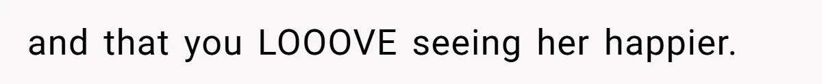 and that you LOOOVE seeing her happier.