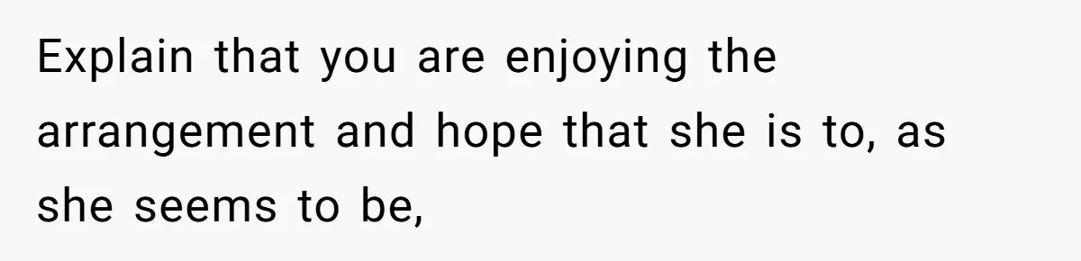 Explain that you are enjoying the arrangement and hope that she is to, as she seems to be,