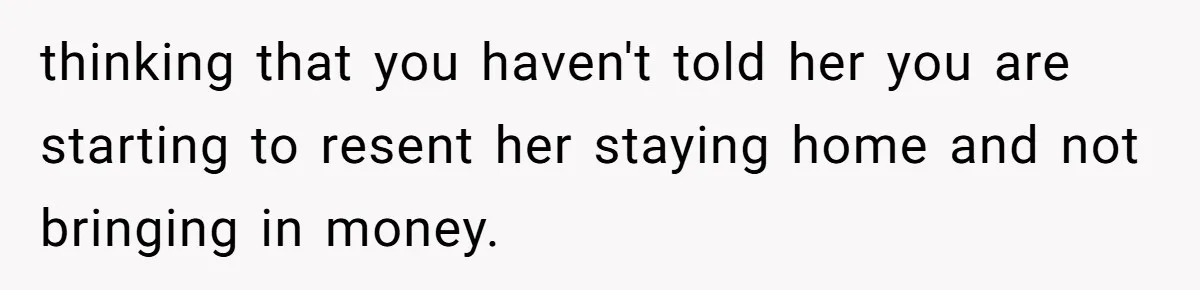 thinking that you haven't told her you are starting to resent her staying home and not bringing in money.