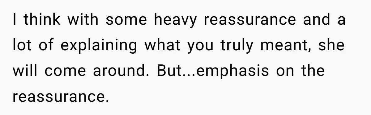 I think with some heavy reassurance and a lot of explaining what you truly meant, she will come around. But...emphasis on the reassurance.
