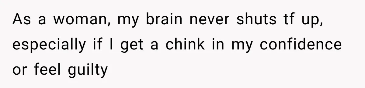 As a woman, my brain never shuts tf up, especially if I get a chink in my confidence or feel guilty