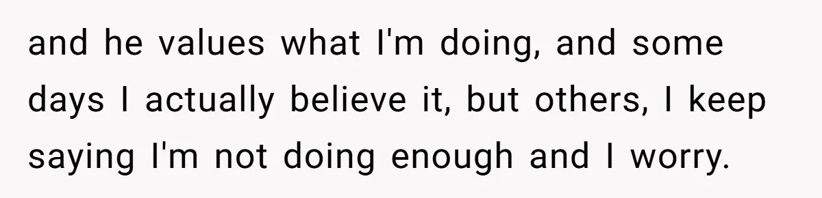 and he values what I'm doing, and some days I actually believe it, but others, I keep saying I'm not doing enough and I worry.