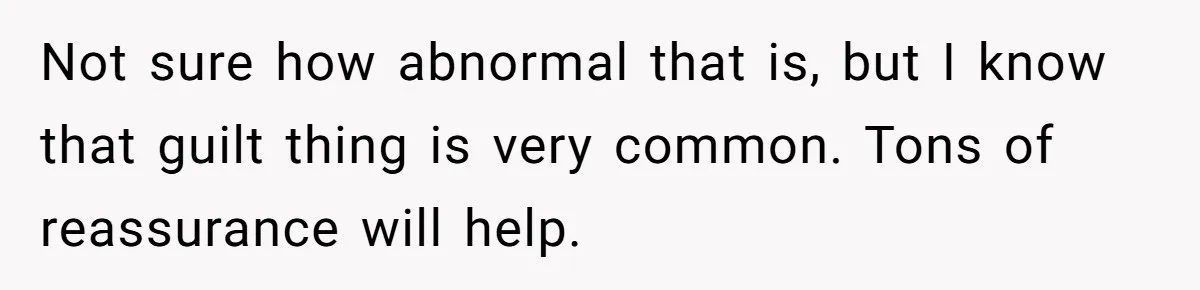 Not sure how abnormal that is, but I know that guilt thing is very common. Tons of reassurance will help.