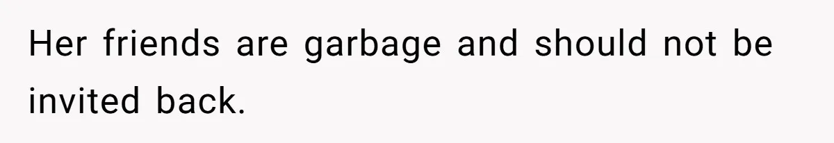 Her friends are garbage and should not be invited back.