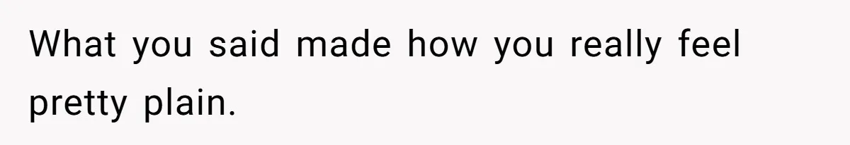 What you said made how you really feel pretty plain.