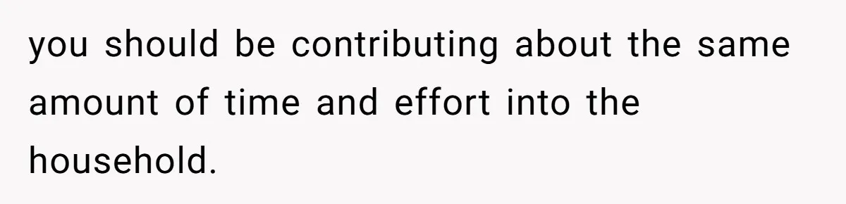 you should be contributing about the same amount of time and effort into the household.