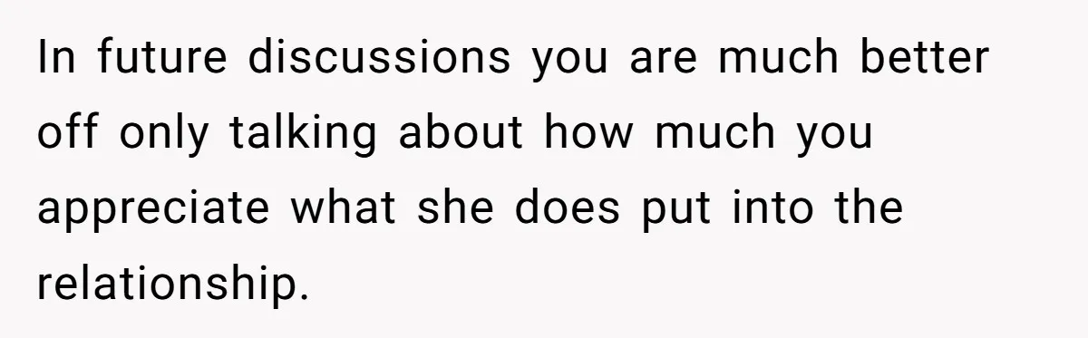 In future discussions you are much better off only talking about how much you appreciate what she does put into the relationship.