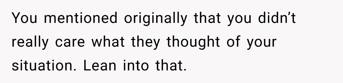 You mentioned originally that you didn’t really care what they thought of your situation. Lean into that.