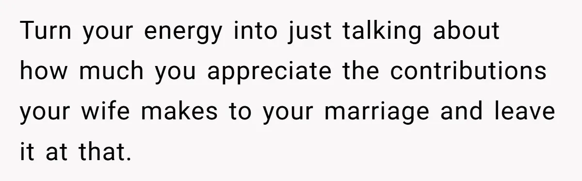 Turn your energy into just talking about how much you appreciate the contributions your wife makes to your marriage and leave it at that.