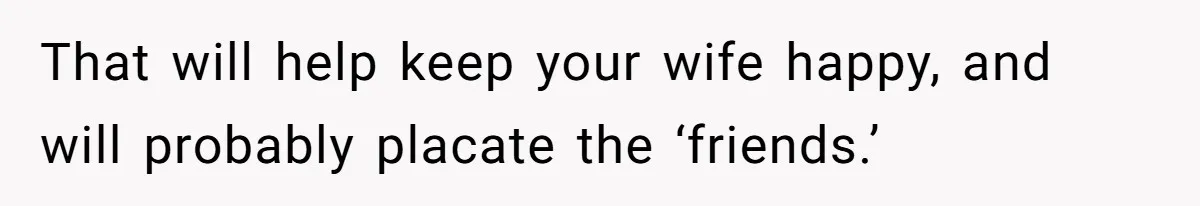 That will help keep your wife happy, and will probably placate the ‘friends.’