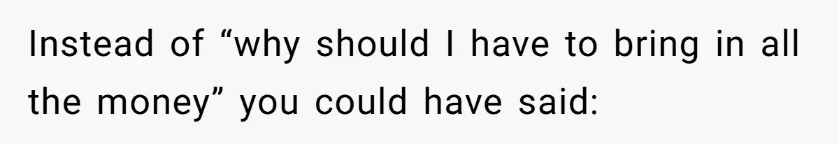 Instead of “why should I have to bring in all the money” you could have said: