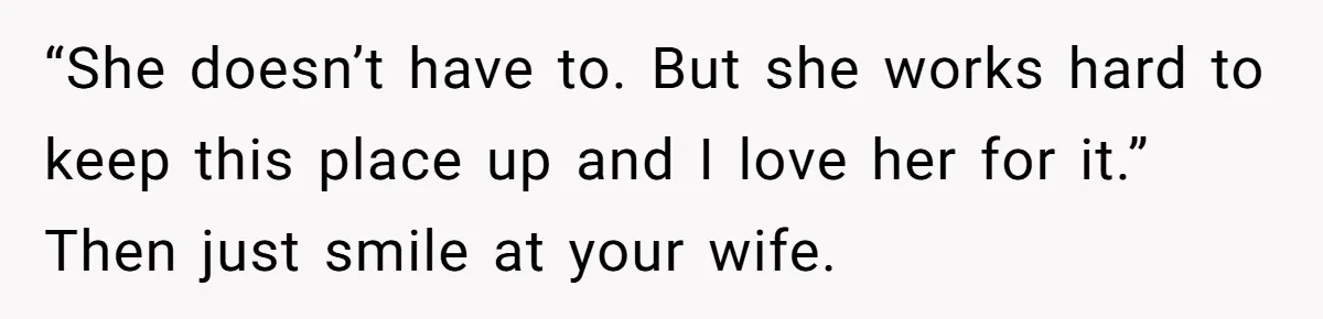 “She doesn’t have to. But she works hard to keep this place up and I love her for it.” Then just smile at your wife.