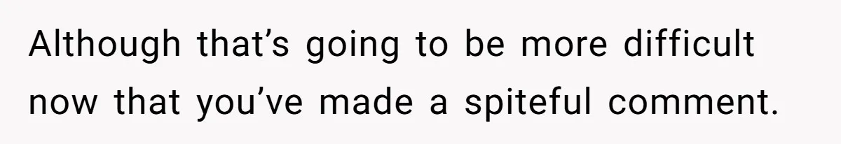 Although that’s going to be more difficult now that you’ve made a spiteful comment.