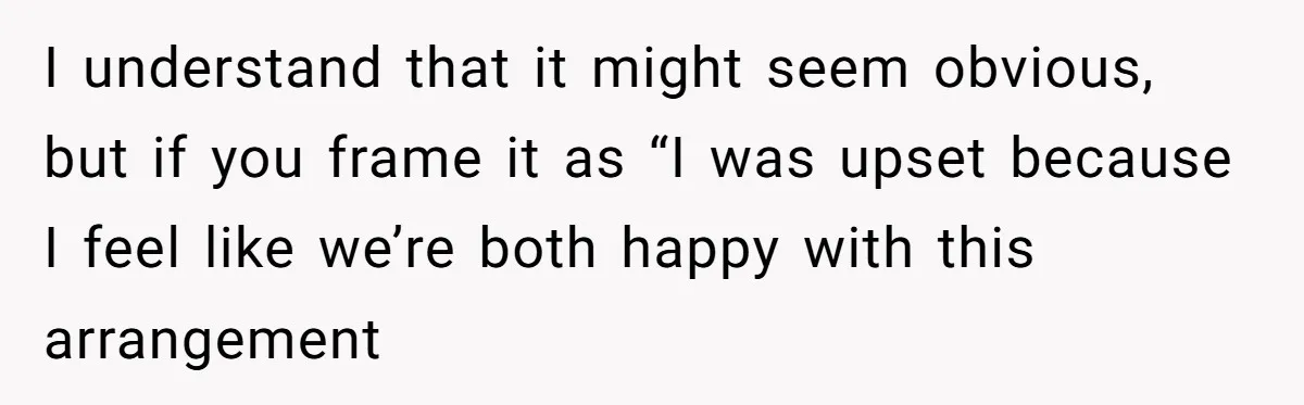 I understand that it might seem obvious, but if you frame it as “I was upset because I feel like we’re both happy with this arrangement