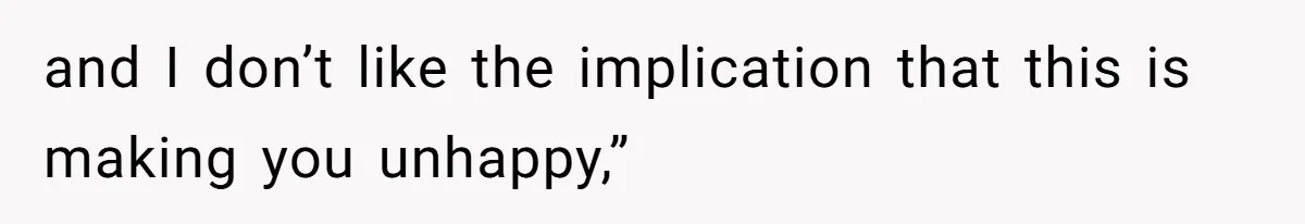 and I don’t like the implication that this is making you unhappy,”