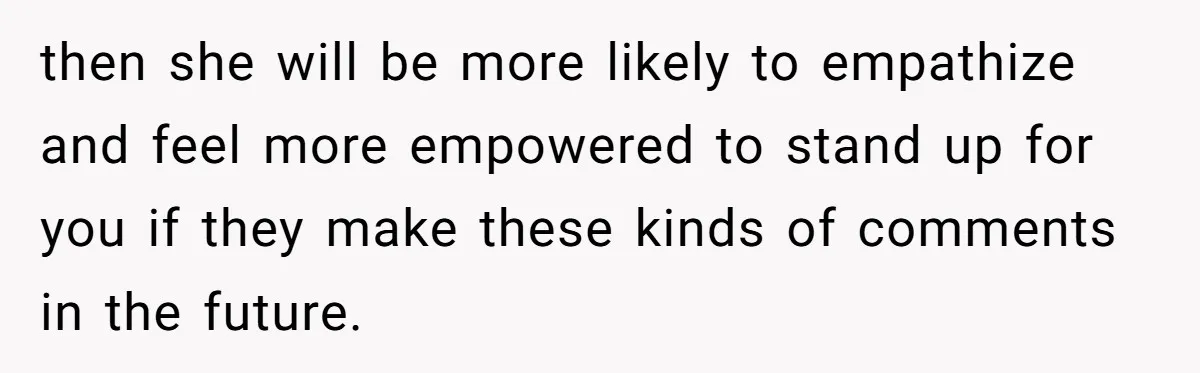 then she will be more likely to empathize and feel more empowered to stand up for you if they make these kinds of comments in the future.