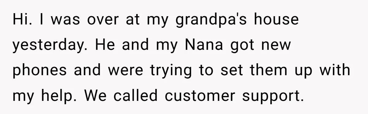 Hi. I was over at my grandpa's house yesterday. He and my Nana got new phones and were trying to set them up with my help. We called customer support.