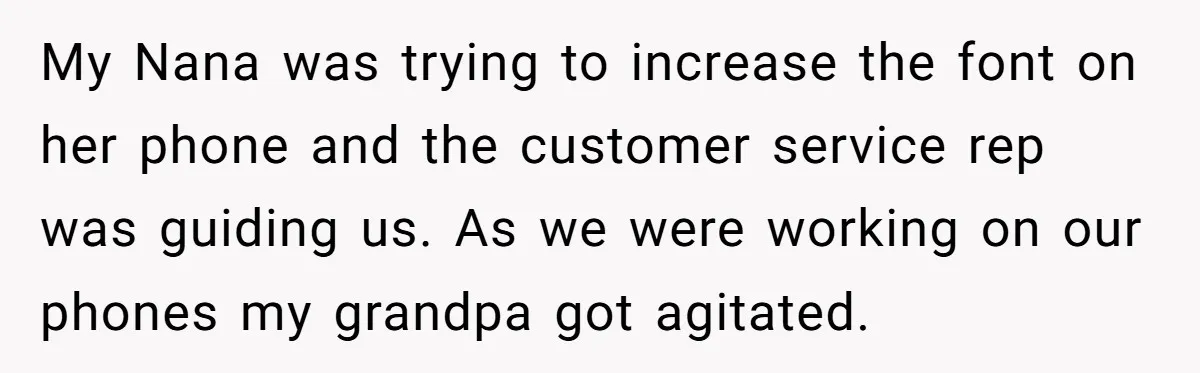 My Nana was trying to increase the font on her phone and the customer service rep was guiding us. As we were working on our phones my grandpa got agitated.