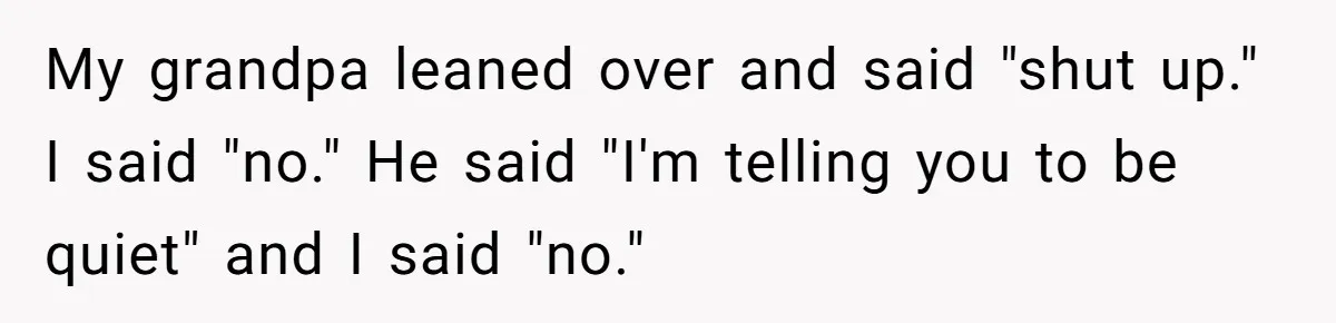 My grandpa leaned over and said "shut up." I said "no." He said "I'm telling you to be quiet" and I said "no."