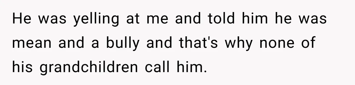 He was yelling at me and told him he was mean and a bully and that's why none of his grandchildren call him.