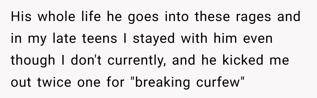 His whole life he goes into these rages and in my late teens I stayed with him even though I don't currently, and he kicked me out twice one for...