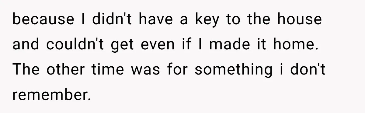 because I didn't have a key to the house and couldn't get even if I made it home. The other time was for something i don't remember.