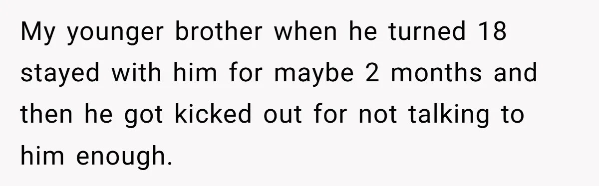 My younger brother when he turned 18 stayed with him for maybe 2 months and then he got kicked out for not talking to him enough.