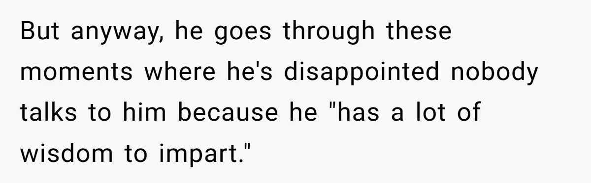But anyway, he goes through these moments where he's disappointed nobody talks to him because he "has a lot of wisdom to impart."