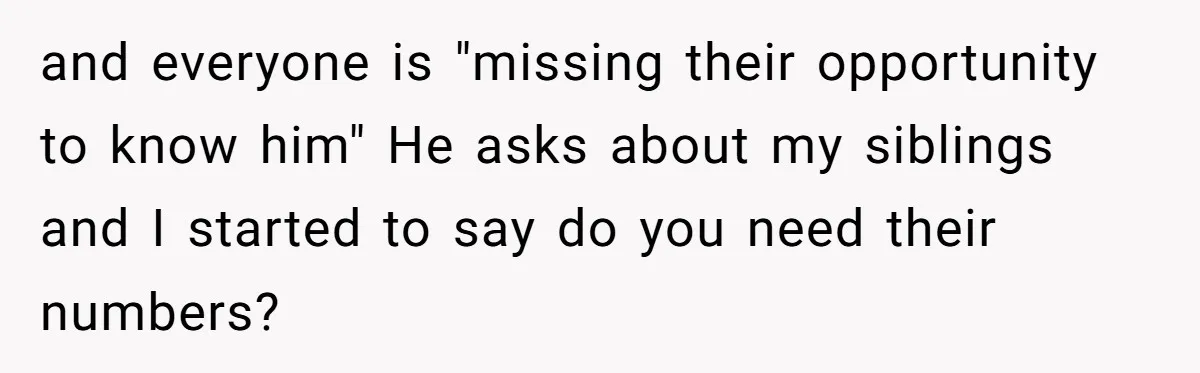 and everyone is "missing their opportunity to know him" He asks about my siblings and I started to say do you need their numbers?