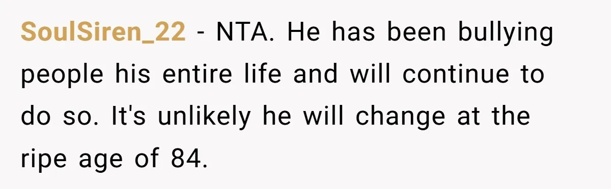 SoulSiren_22 − NTA. He has been bullying people his entire life and will continue to do so. It's unlikely he will change at the ripe age of 84.