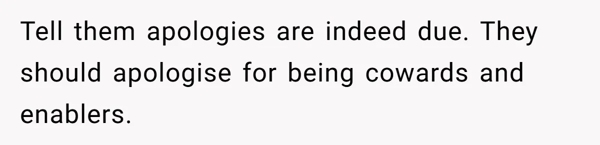 Tell them apologies are indeed due. They should apologise for being cowards and enablers.