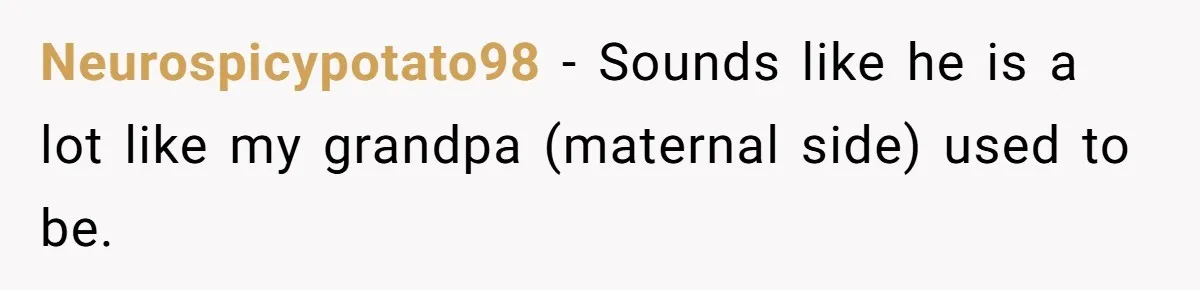 Neurospicypotato98 − Sounds like he is a lot like my grandpa (maternal side) used to be.