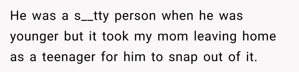He was a s__tty person when he was younger but it took my mom leaving home as a teenager for him to snap out of it.