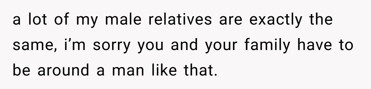 a lot of my male relatives are exactly the same, i’m sorry you and your family have to be around a man like that.
