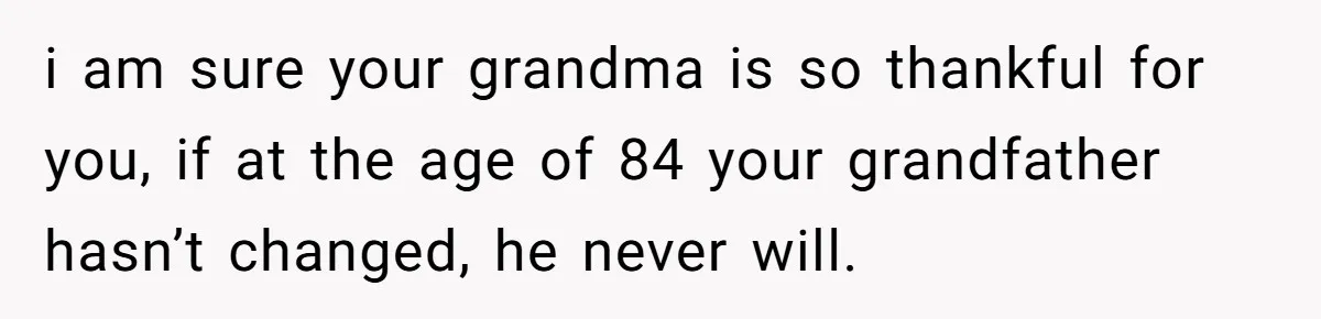 i am sure your grandma is so thankful for you, if at the age of 84 your grandfather hasn’t changed, he never will.