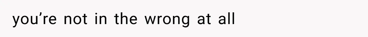 you’re not in the wrong at all