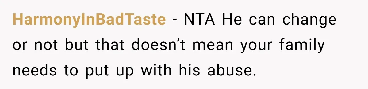 HarmonyInBadTaste − NTA He can change or not but that doesn’t mean your family needs to put up with his abuse.