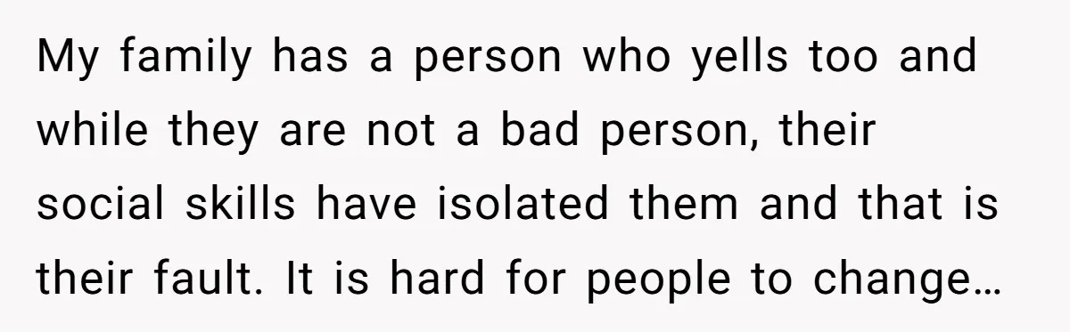 My family has a person who yells too and while they are not a bad person, their social skills have isolated them and that is their fault. It is hard...