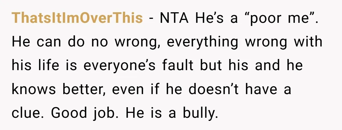 ThatsItImOverThis − NTA He’s a “poor me”. He can do no wrong, everything wrong with his life is everyone’s fault but his and he knows better, even if he doesn’t...