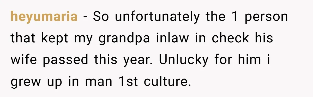 heyumaria − So unfortunately the 1 person that kept my grandpa inlaw in check his wife passed this year. Unlucky for him i grew up in man 1st culture.