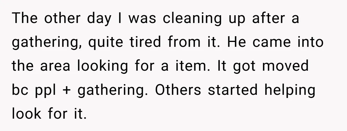 The other day I was cleaning up after a gathering, quite tired from it. He came into the area looking for a item. It got moved bc ppl + gathering....