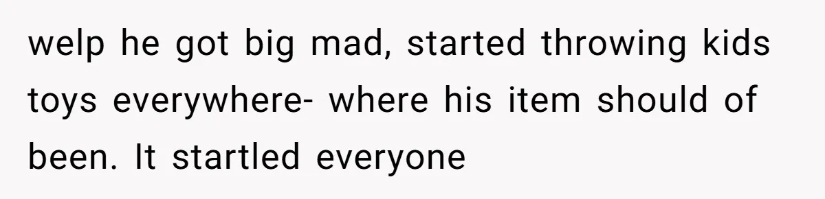 welp he got big mad, started throwing kids toys everywhere- where his item should of been. It startled everyone