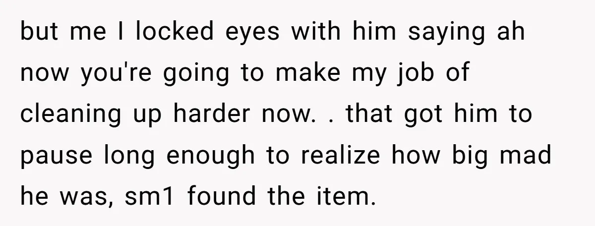 but me I locked eyes with him saying ah now you're going to make my job of cleaning up harder now. . that got him to pause long enough to...