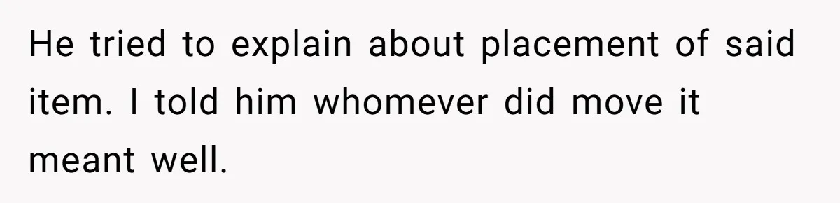 He tried to explain about placement of said item. I told him whomever did move it meant well.