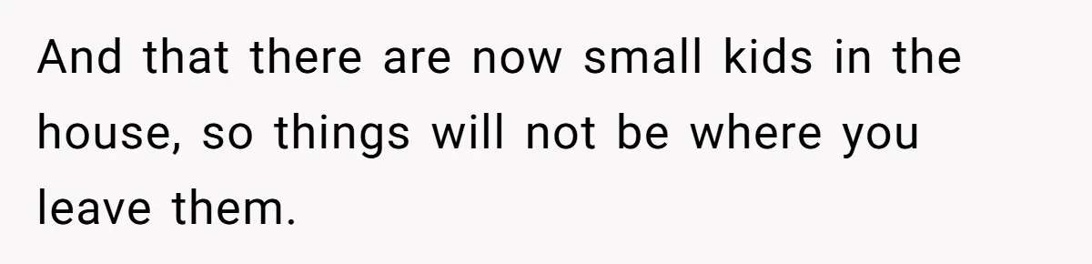 And that there are now small kids in the house, so things will not be where you leave them.