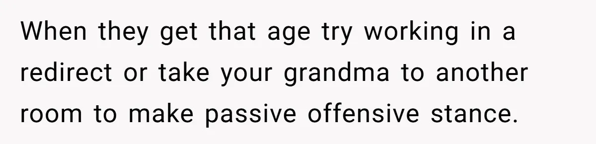 When they get that age try working in a redirect or take your grandma to another room to make passive offensive stance.