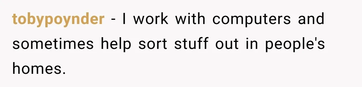 tobypoynder − I work with computers and sometimes help sort stuff out in people's homes.