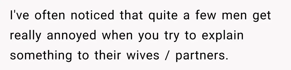 I've often noticed that quite a few men get really annoyed when you try to explain something to their wives / partners.