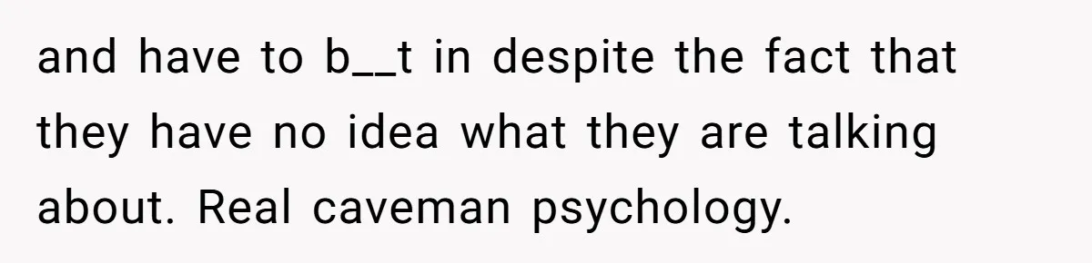 and have to b__t in despite the fact that they have no idea what they are talking about. Real caveman psychology.