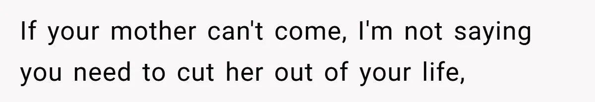 If your mother can't come, I'm not saying you need to cut her out of your life,